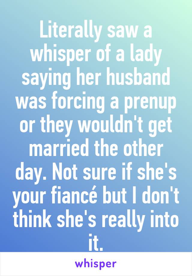 Literally saw a whisper of a lady saying her husband was forcing a prenup or they wouldn't get married the other day. Not sure if she's your fiancé but I don't think she's really into it.