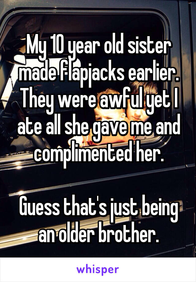 My 10 year old sister made flapjacks earlier.
They were awful yet I ate all she gave me and complimented her.

Guess that's just being an older brother.