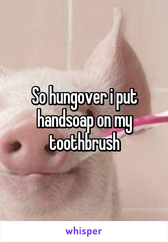 So hungover i put handsoap on my toothbrush
