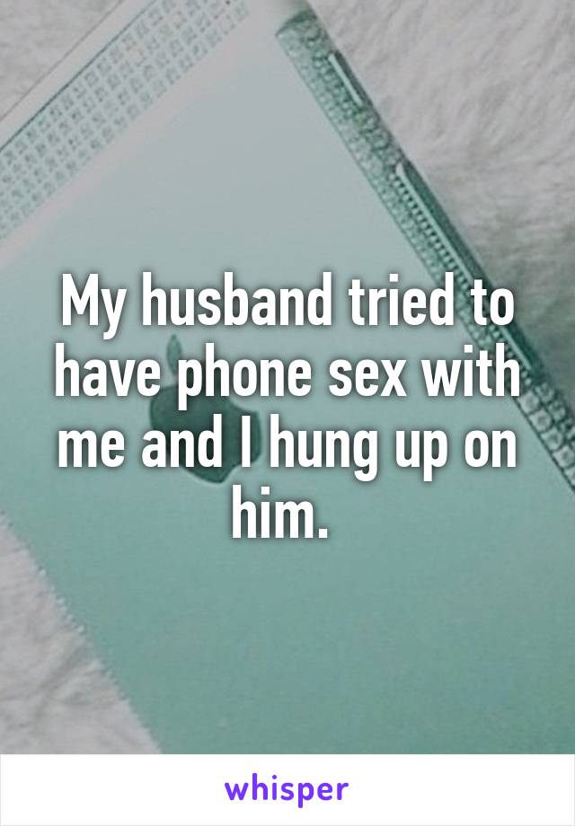 My husband tried to have phone sex with me and I hung up on him. 