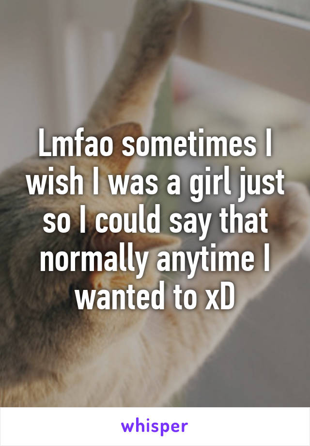 Lmfao sometimes I wish I was a girl just so I could say that normally anytime I wanted to xD