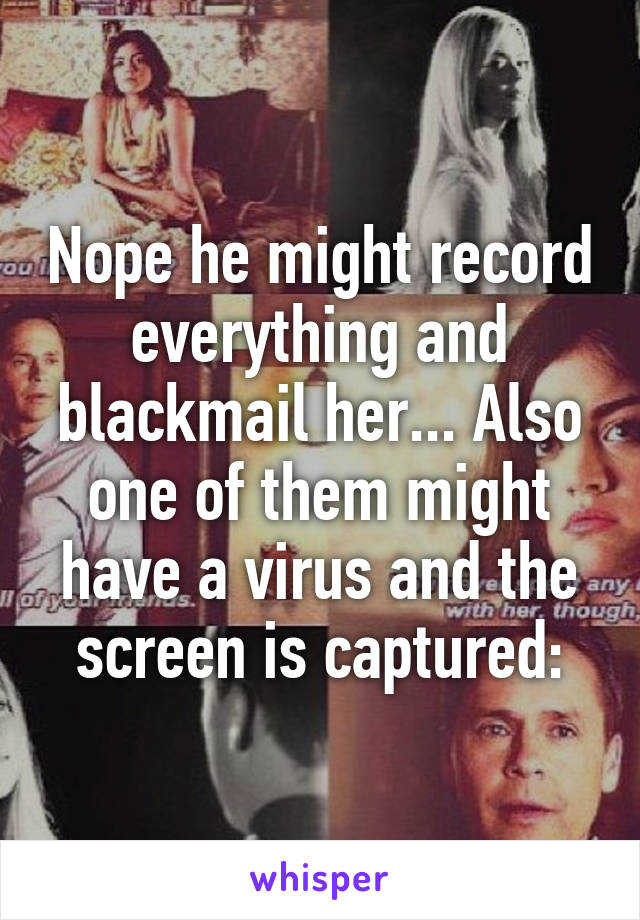 Nope he might record everything and blackmail her... Also one of them might have a virus and the screen is captured: