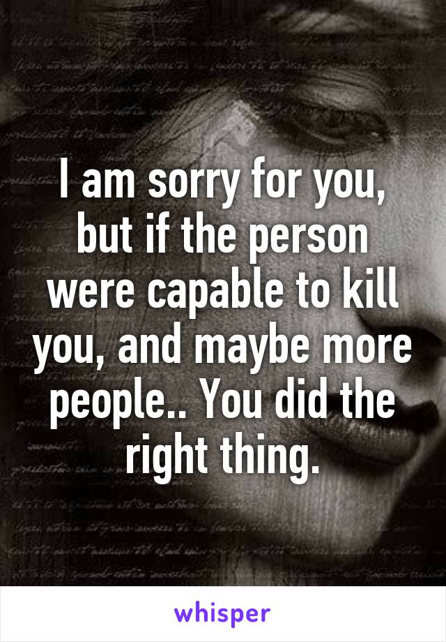 I am sorry for you, but if the person were capable to kill you, and maybe more people.. You did the right thing.