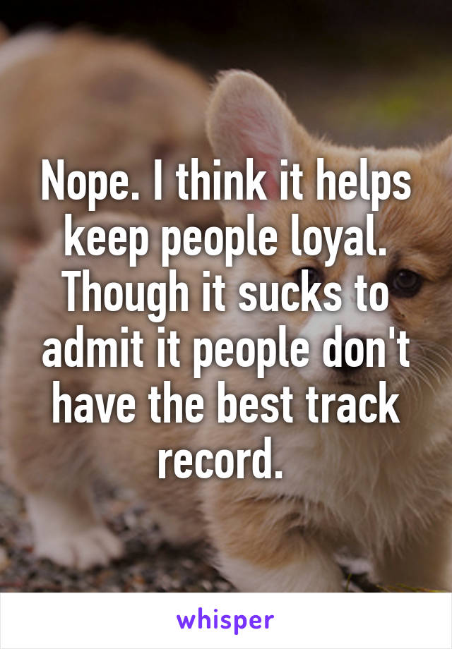 Nope. I think it helps keep people loyal. Though it sucks to admit it people don't have the best track record. 