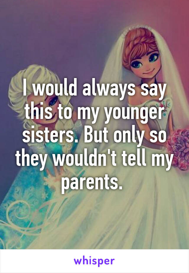 I would always say this to my younger sisters. But only so they wouldn't tell my parents. 