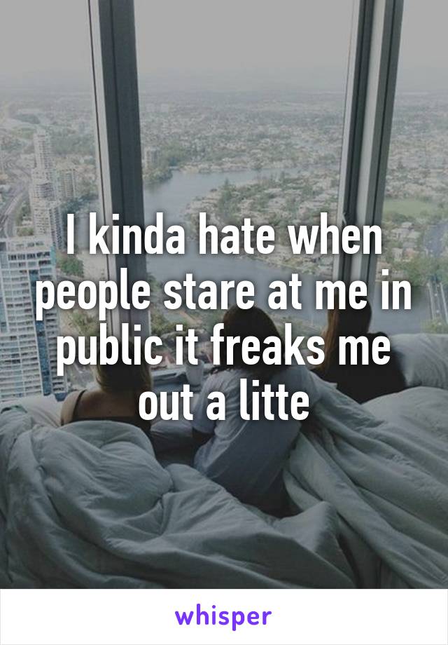 I kinda hate when people stare at me in public it freaks me out a litte