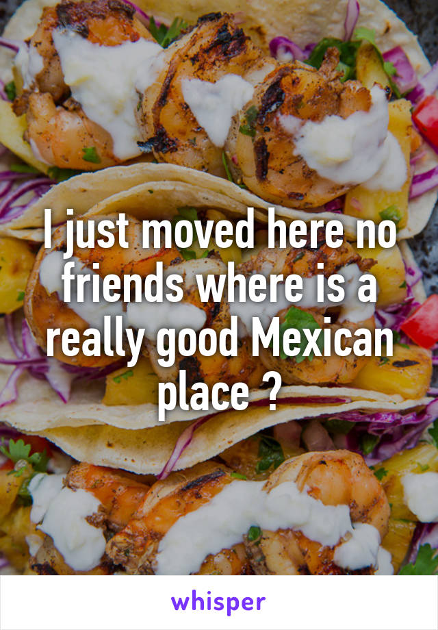 I just moved here no friends where is a really good Mexican place ?