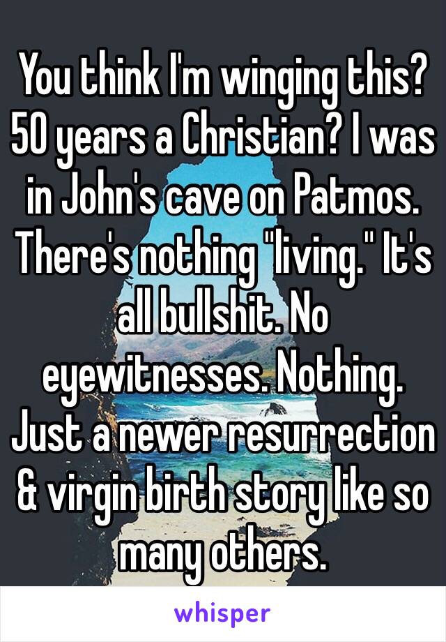 You think I'm winging this? 50 years a Christian? I was in John's cave on Patmos. There's nothing "living." It's all bullshit. No eyewitnesses. Nothing. Just a newer resurrection & virgin birth story like so many others. 