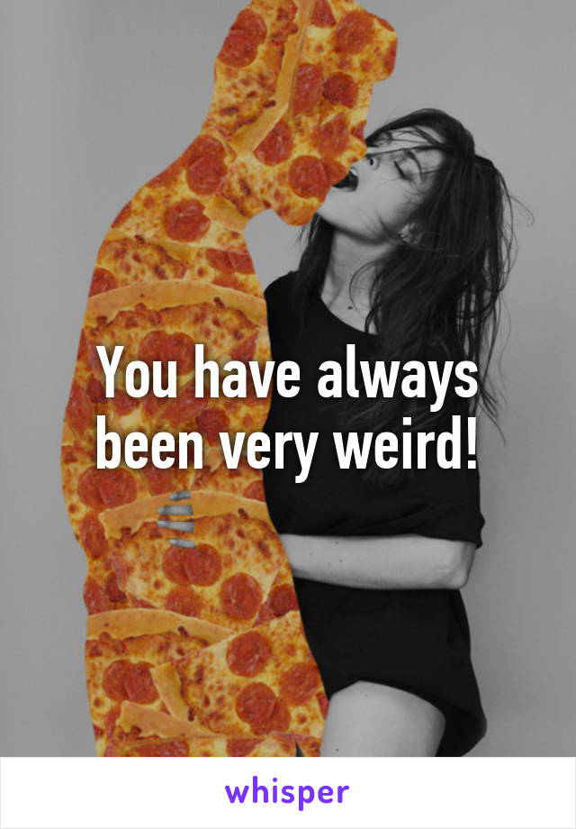 You have always been very weird!