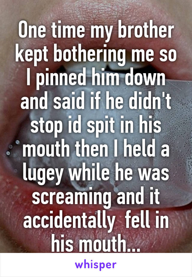 One time my brother kept bothering me so I pinned him down and said if he didn't stop id spit in his mouth then I held a lugey while he was screaming and it accidentally  fell in his mouth...