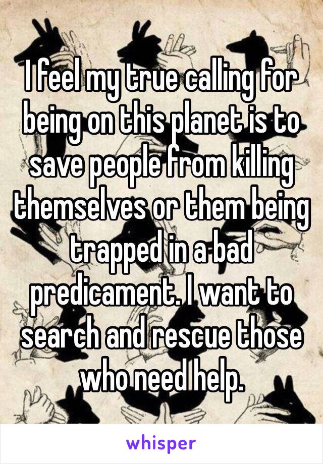 I feel my true calling for being on this planet is to save people from killing themselves or them being trapped in a bad predicament. I want to search and rescue those who need help.
