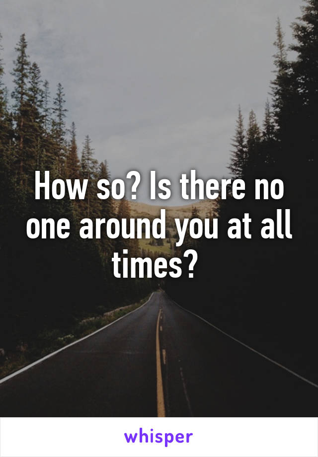 How so? Is there no one around you at all times? 