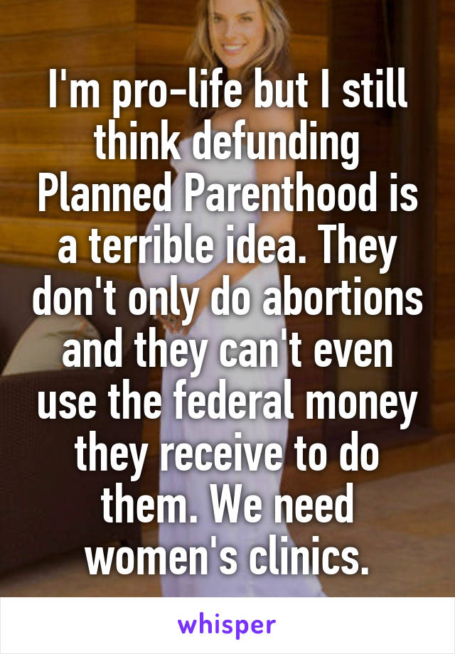 I'm pro-life but I still think defunding Planned Parenthood is a terrible idea. They don't only do abortions and they can't even use the federal money they receive to do them. We need women's clinics.