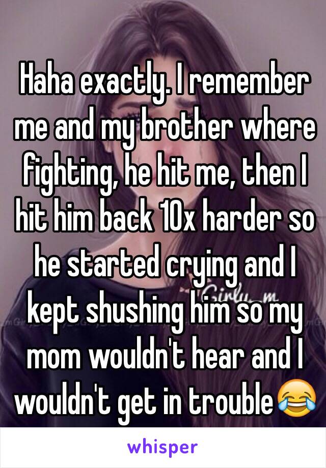 Haha exactly. I remember me and my brother where fighting, he hit me, then I hit him back 10x harder so he started crying and I kept shushing him so my mom wouldn't hear and I wouldn't get in trouble😂