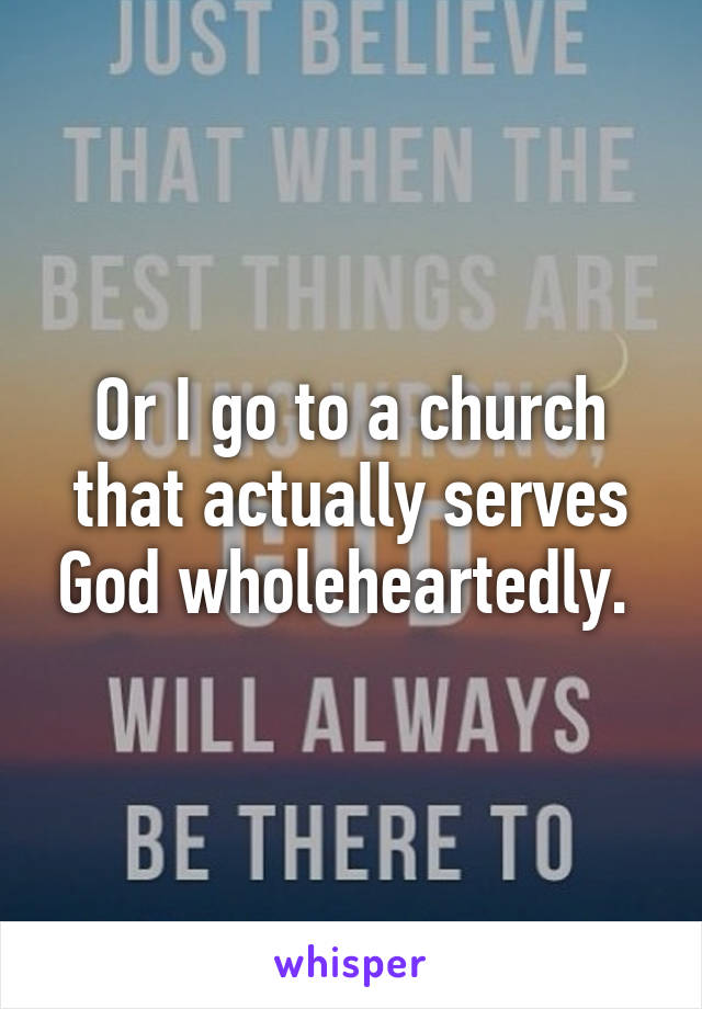 Or I go to a church that actually serves God wholeheartedly. 