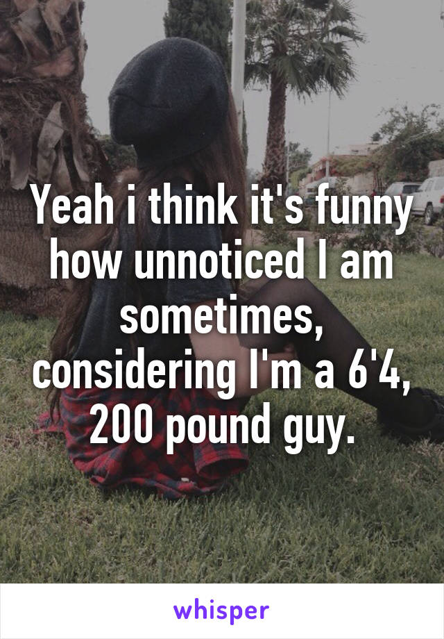 Yeah i think it's funny how unnoticed I am sometimes, considering I'm a 6'4, 200 pound guy.