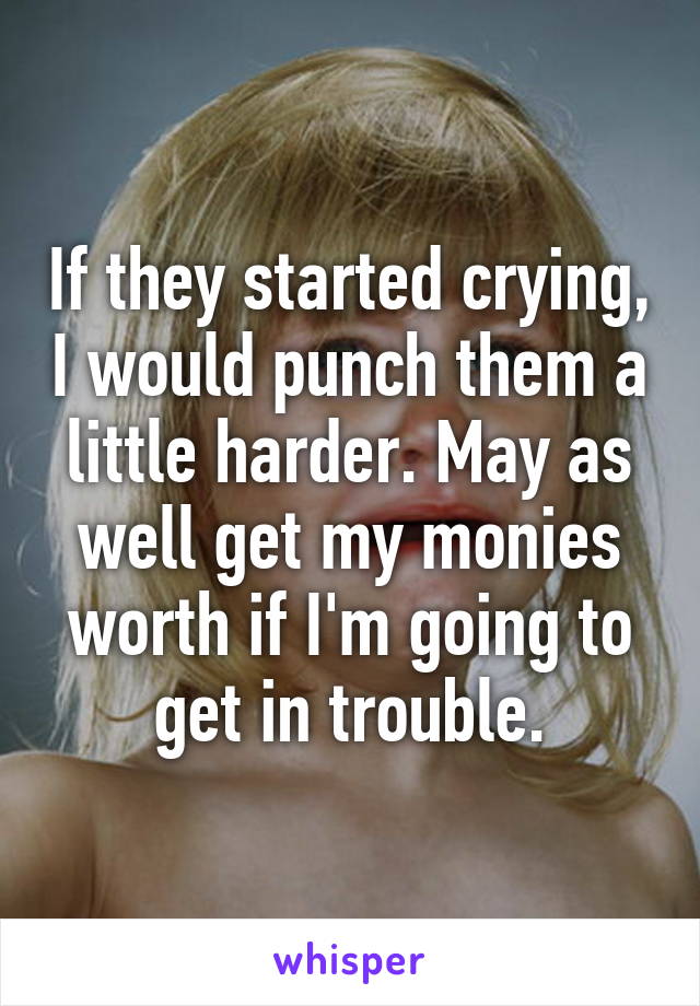 If they started crying, I would punch them a little harder. May as well get my monies worth if I'm going to get in trouble.