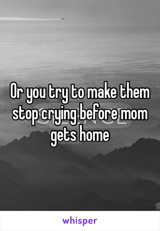 Or you try to make them stop crying before mom gets home 