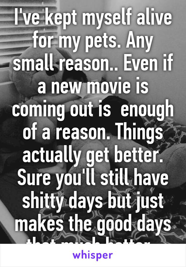 I've kept myself alive for my pets. Any small reason.. Even if a new movie is coming out is  enough of a reason. Things actually get better. Sure you'll still have shitty days but just makes the good days that much better. 