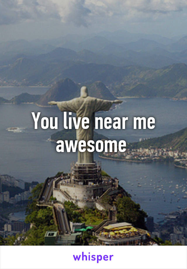 You live near me awesome 