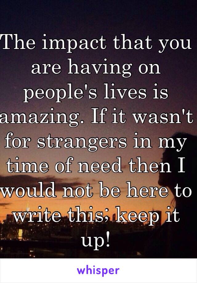 The impact that you are having on people's lives is amazing. If it wasn't for strangers in my time of need then I would not be here to write this; keep it up!