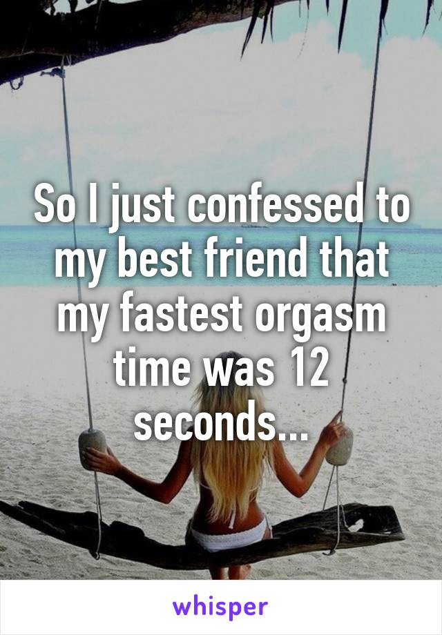 So I just confessed to my best friend that my fastest orgasm time was 12 seconds...