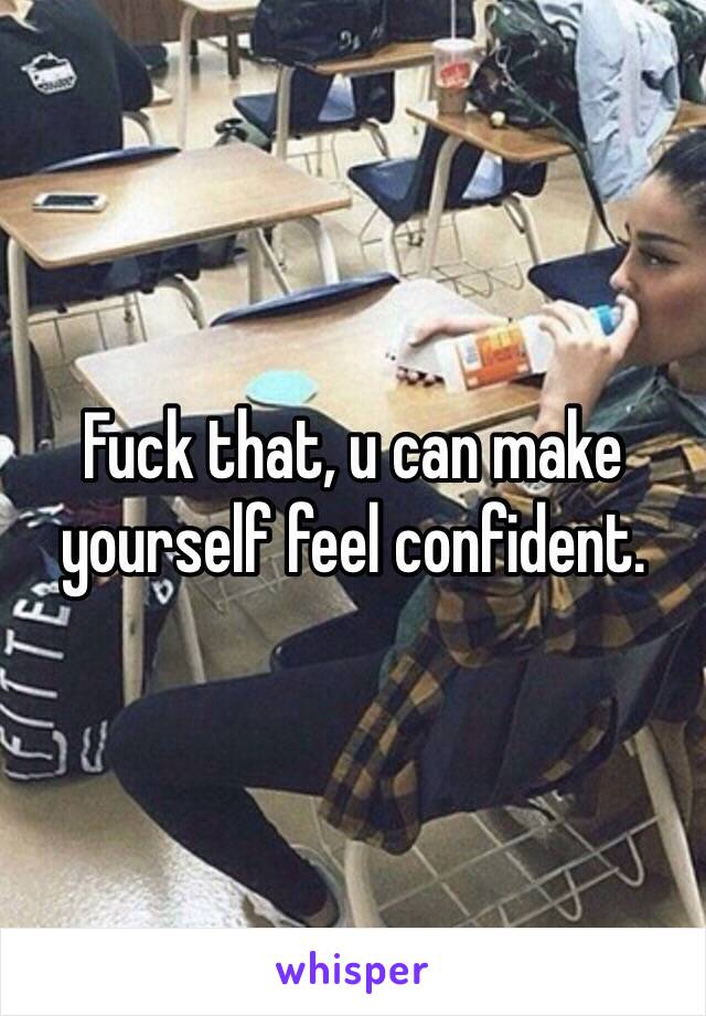 Fuck that, u can make yourself feel confident.