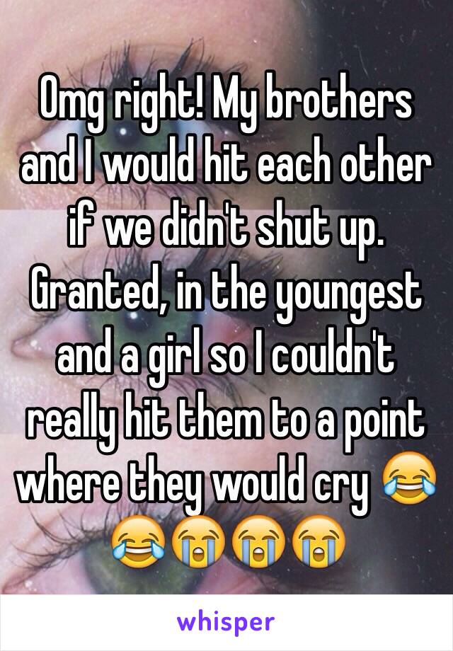 Omg right! My brothers and I would hit each other if we didn't shut up. Granted, in the youngest and a girl so I couldn't really hit them to a point where they would cry 😂😂😭😭😭