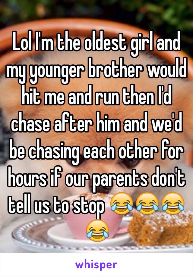 Lol I'm the oldest girl and my younger brother would hit me and run then I'd chase after him and we'd be chasing each other for hours if our parents don't tell us to stop 😂😂😂😂