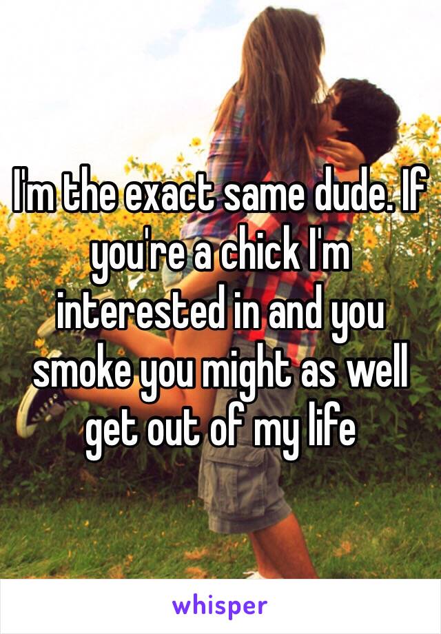 I'm the exact same dude. If you're a chick I'm interested in and you smoke you might as well get out of my life 