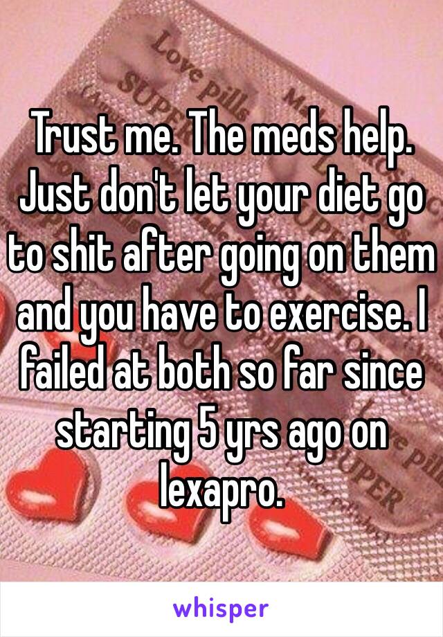 Trust me. The meds help. Just don't let your diet go to shit after going on them and you have to exercise. I failed at both so far since starting 5 yrs ago on lexapro. 