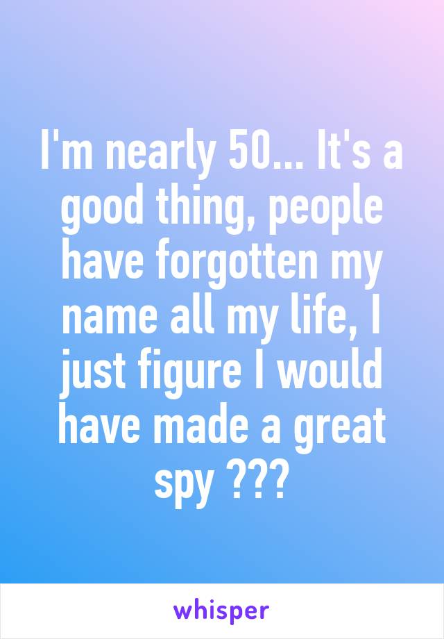 I'm nearly 50... It's a good thing, people have forgotten my name all my life, I just figure I would have made a great spy 😂😂😂