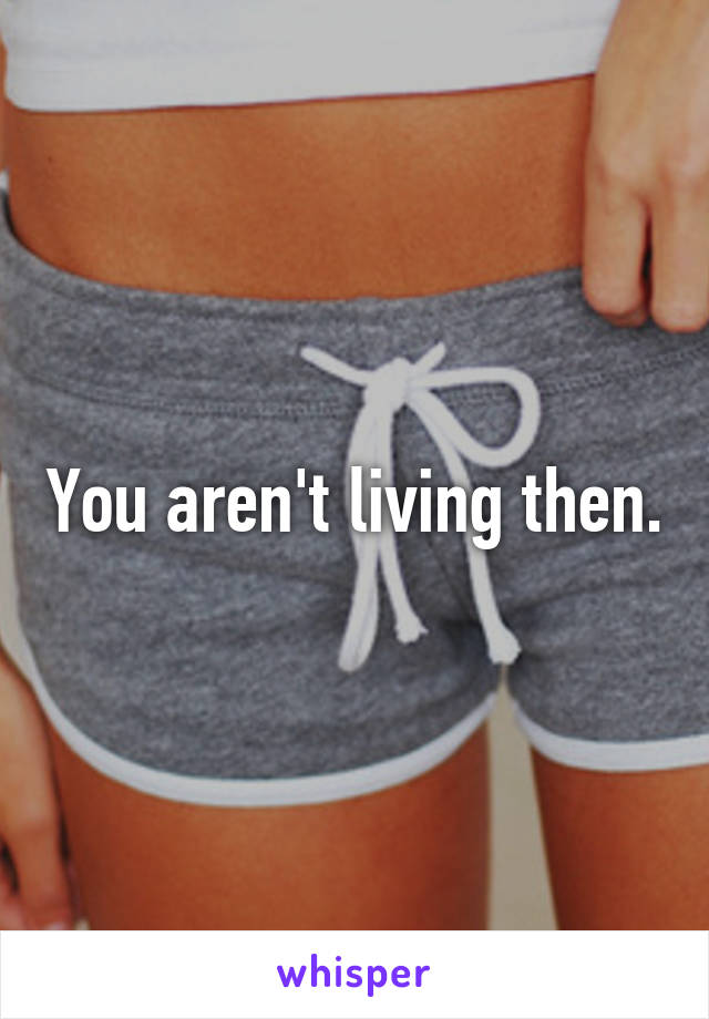 You aren't living then.