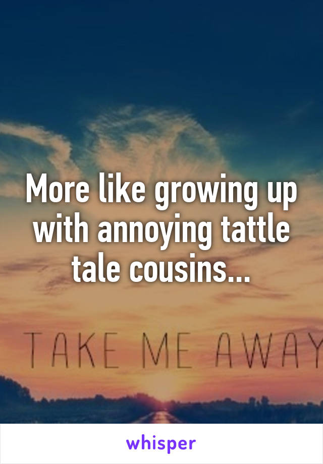 More like growing up with annoying tattle tale cousins...