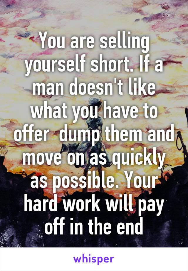 You are selling yourself short. If a man doesn't like what you have to offer  dump them and move on as quickly as possible. Your hard work will pay off in the end