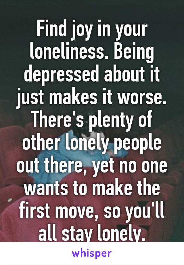 Find joy in your loneliness. Being depressed about it just makes it worse. There's plenty of other lonely people out there, yet no one wants to make the first move, so you'll all stay lonely.