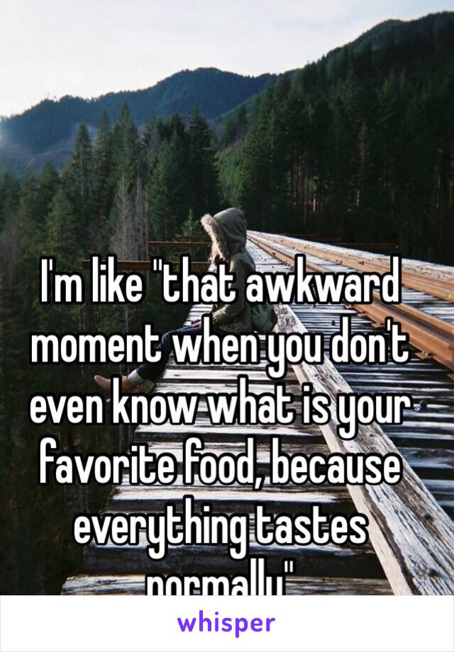 I'm like "that awkward moment when you don't even know what is your favorite food, because everything tastes normally" 