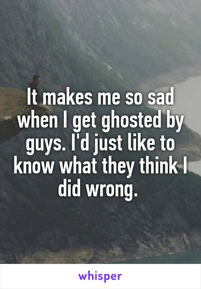 It makes me so sad when I get ghosted by guys. I'd just like to know what they think I did wrong. 
