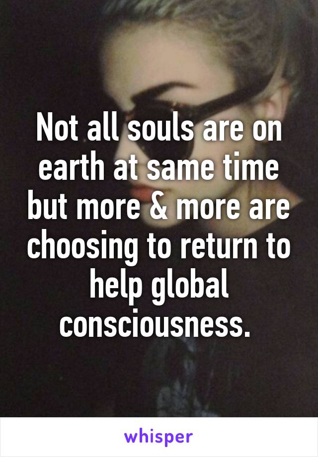 Not all souls are on earth at same time but more & more are choosing to return to help global consciousness. 