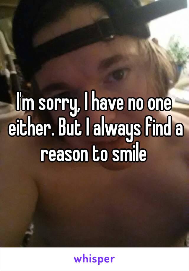 I'm sorry, I have no one either. But I always find a reason to smile 