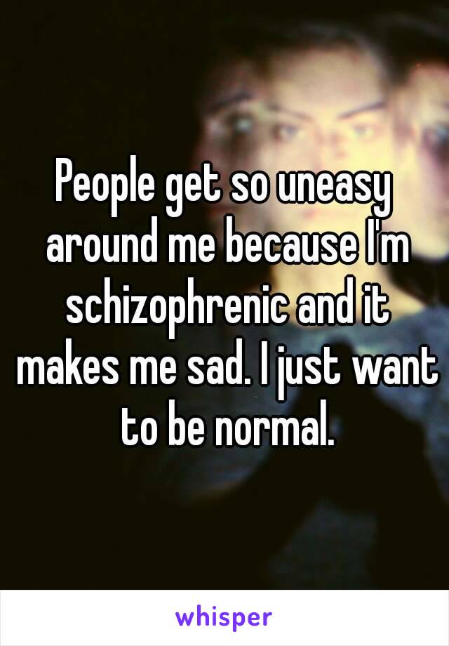 People get so uneasy around me because I'm schizophrenic and it makes me sad. I just want to be normal.