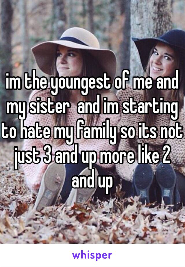 im the youngest of me and my sister  and im starting to hate my family so its not just 3 and up more like 2 and up