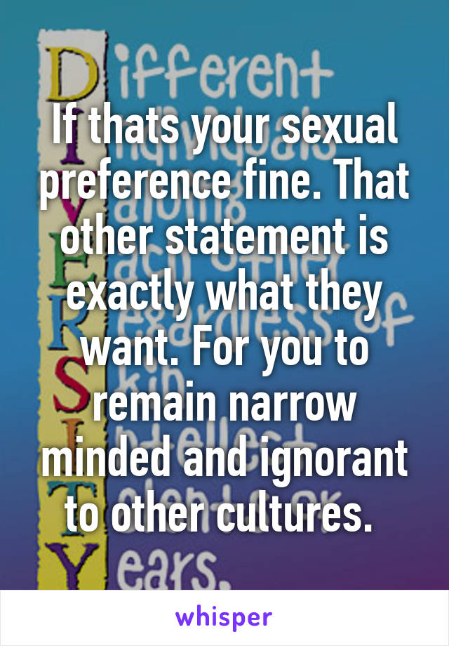 If thats your sexual preference fine. That other statement is exactly what they want. For you to remain narrow minded and ignorant to other cultures. 