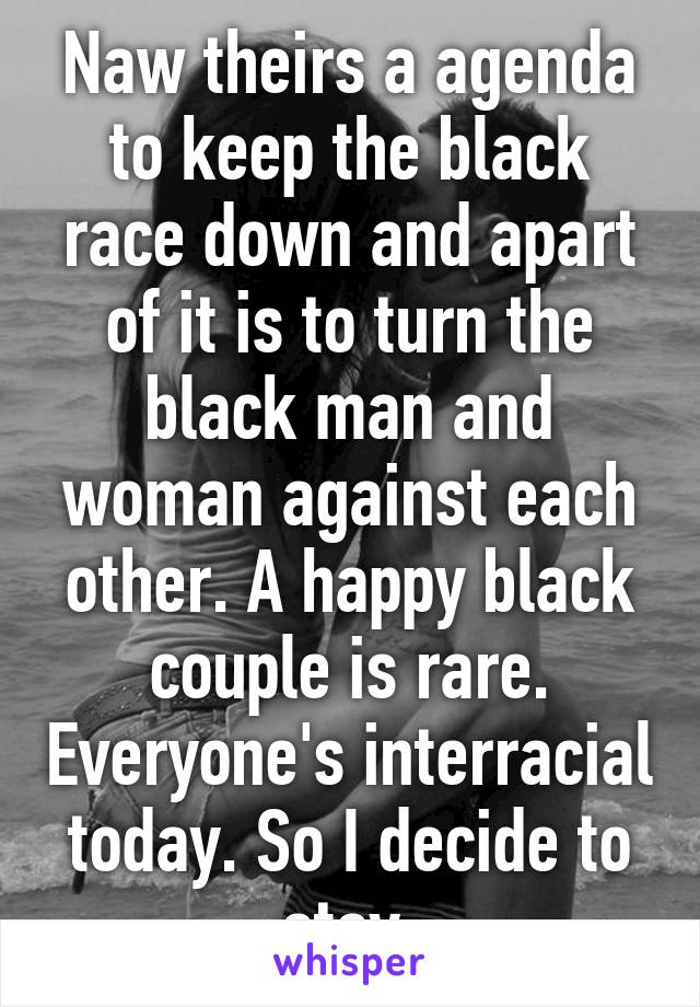 Naw theirs a agenda to keep the black race down and apart of it is to turn the black man and woman against each other. A happy black couple is rare. Everyone's interracial today. So I decide to stay 