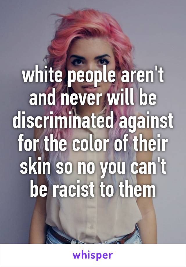 white people aren't and never will be discriminated against for the color of their skin so no you can't be racist to them