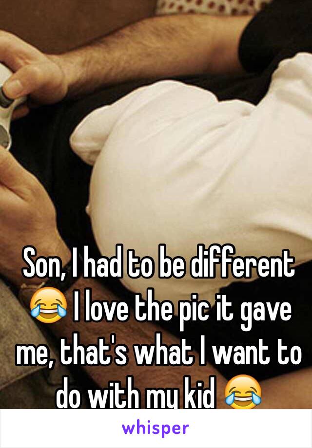 Son, I had to be different 😂 I love the pic it gave me, that's what I want to do with my kid 😂