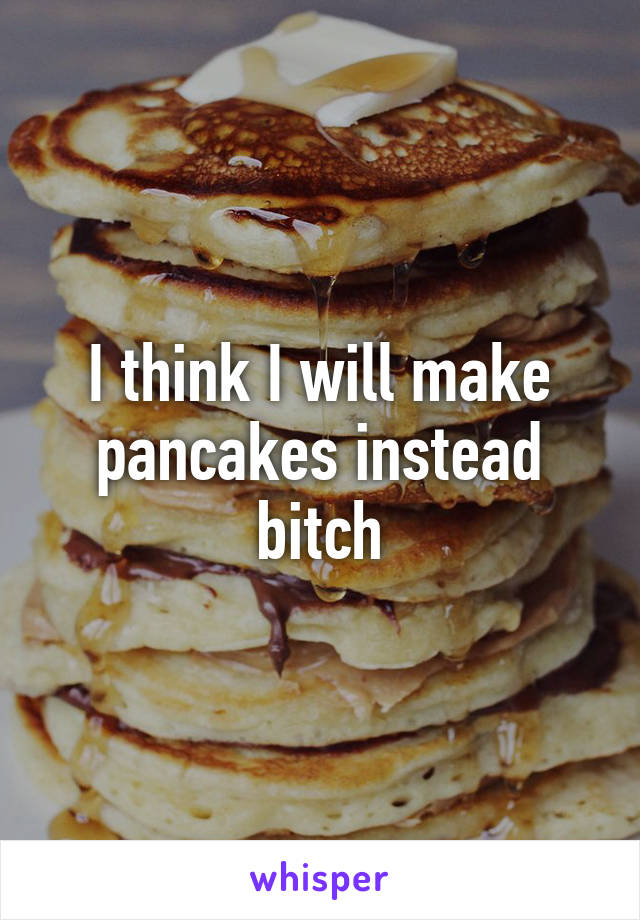 I think I will make pancakes instead bitch