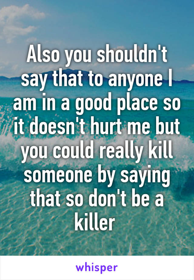 Also you shouldn't say that to anyone I am in a good place so it doesn't hurt me but you could really kill someone by saying that so don't be a killer 