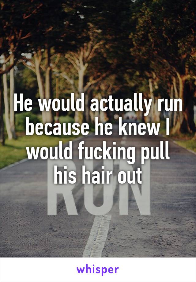 He would actually run because he knew I would fucking pull his hair out