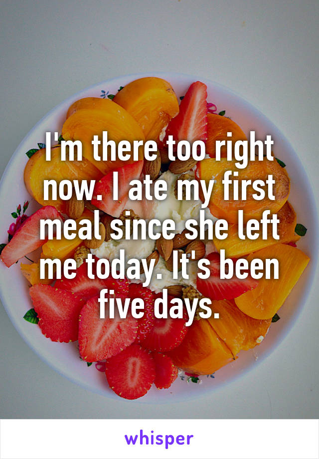 I'm there too right now. I ate my first meal since she left me today. It's been five days.